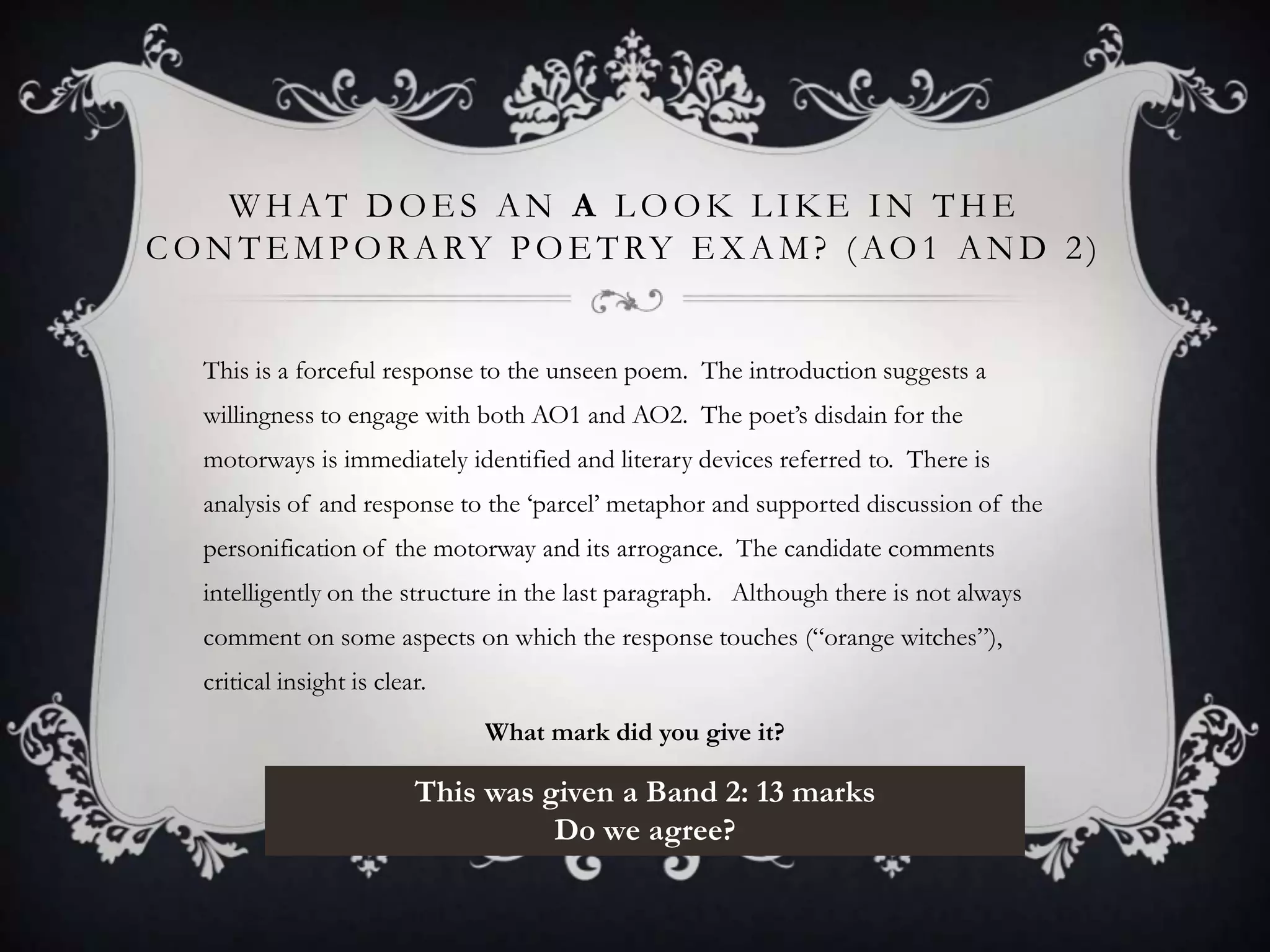 WHAT DOES AN A LOOK LIKE IN THE
C O N T E M P O R A RY P O E T RY E X A M ? ( A O 1 A N D 2 )


   This is a forceful response to the unseen poem. The introduction suggests a
   willingness to engage with both AO1 and AO2. The poet‟s disdain for the
   motorways is immediately identified and literary devices referred to. There is
   analysis of and response to the „parcel‟ metaphor and supported discussion of the
   personification of the motorway and its arrogance. The candidate comments
   intelligently on the structure in the last paragraph. Although there is not always
   comment on some aspects on which the response touches (“orange witches”),
   critical insight is clear.
                                What mark did you give it?

                           This was given a Band 2: 13 marks
                                     Do we agree?
 