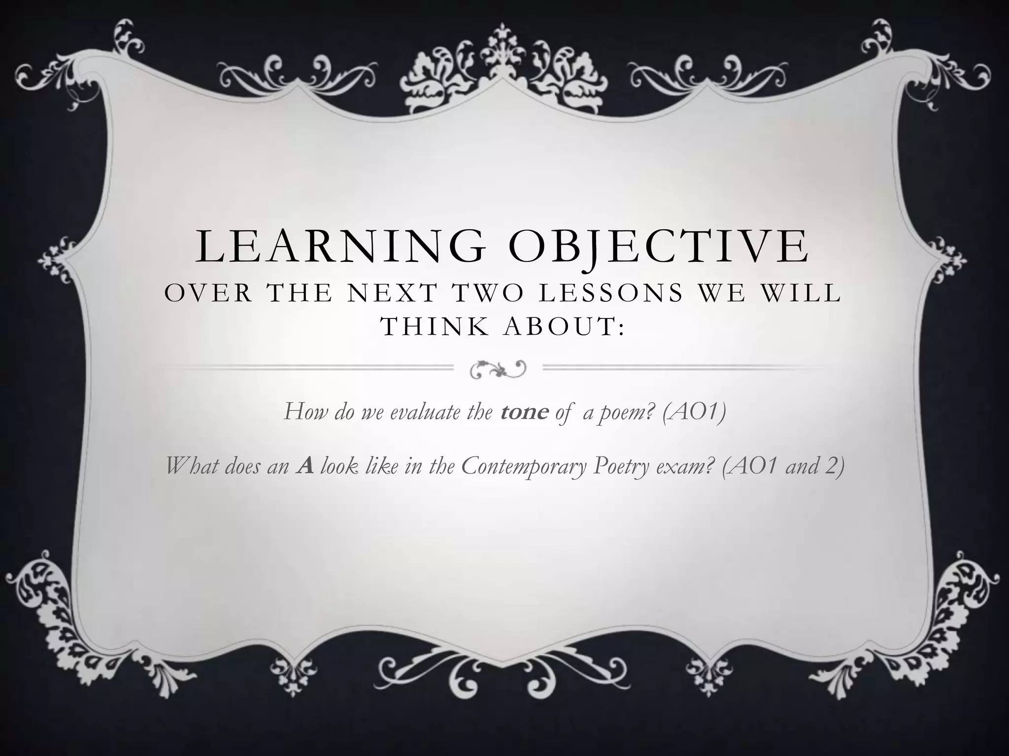 LEARNING OBJECTIVE
OV E R T H E N E X T T W O L E S S O N S W E W I L L
               THINK ABOUT:


            How do we evaluate the tone of a poem? (AO1)

What does an A look like in the Contemporary Poetry exam? (AO1 and 2)
 
