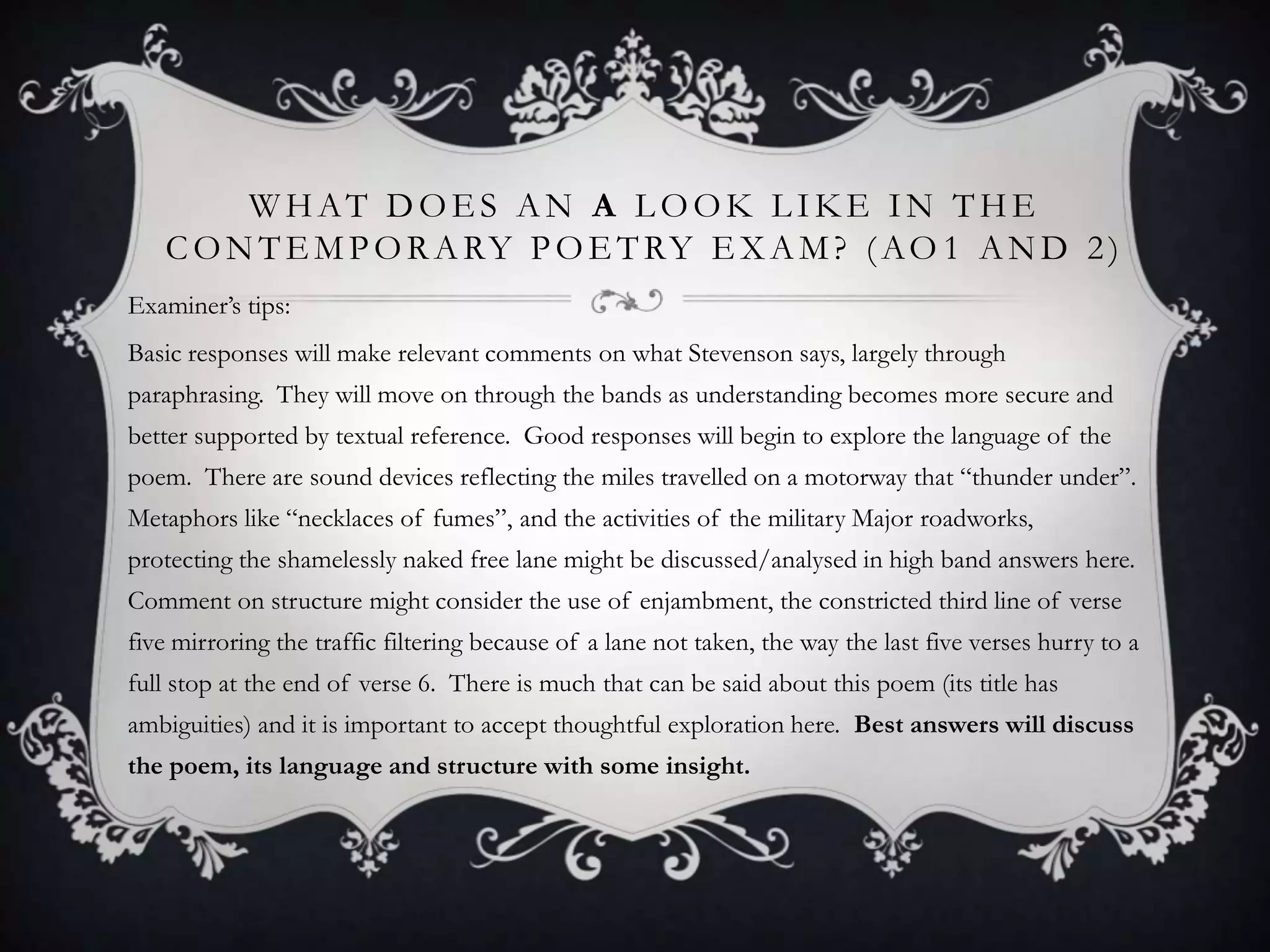 WHAT DOES AN A LOOK LIKE IN THE
   C O N T E M P O R A RY P O E T RY E X A M ? ( A O 1 A N D 2 )
Examiner‟s tips:
Basic responses will make relevant comments on what Stevenson says, largely through
paraphrasing. They will move on through the bands as understanding becomes more secure and
better supported by textual reference. Good responses will begin to explore the language of the
poem. There are sound devices reflecting the miles travelled on a motorway that “thunder under”.
Metaphors like “necklaces of fumes”, and the activities of the military Major roadworks,
protecting the shamelessly naked free lane might be discussed/analysed in high band answers here.
Comment on structure might consider the use of enjambment, the constricted third line of verse
five mirroring the traffic filtering because of a lane not taken, the way the last five verses hurry to a
full stop at the end of verse 6. There is much that can be said about this poem (its title has
ambiguities) and it is important to accept thoughtful exploration here. Best answers will discuss
the poem, its language and structure with some insight.
 