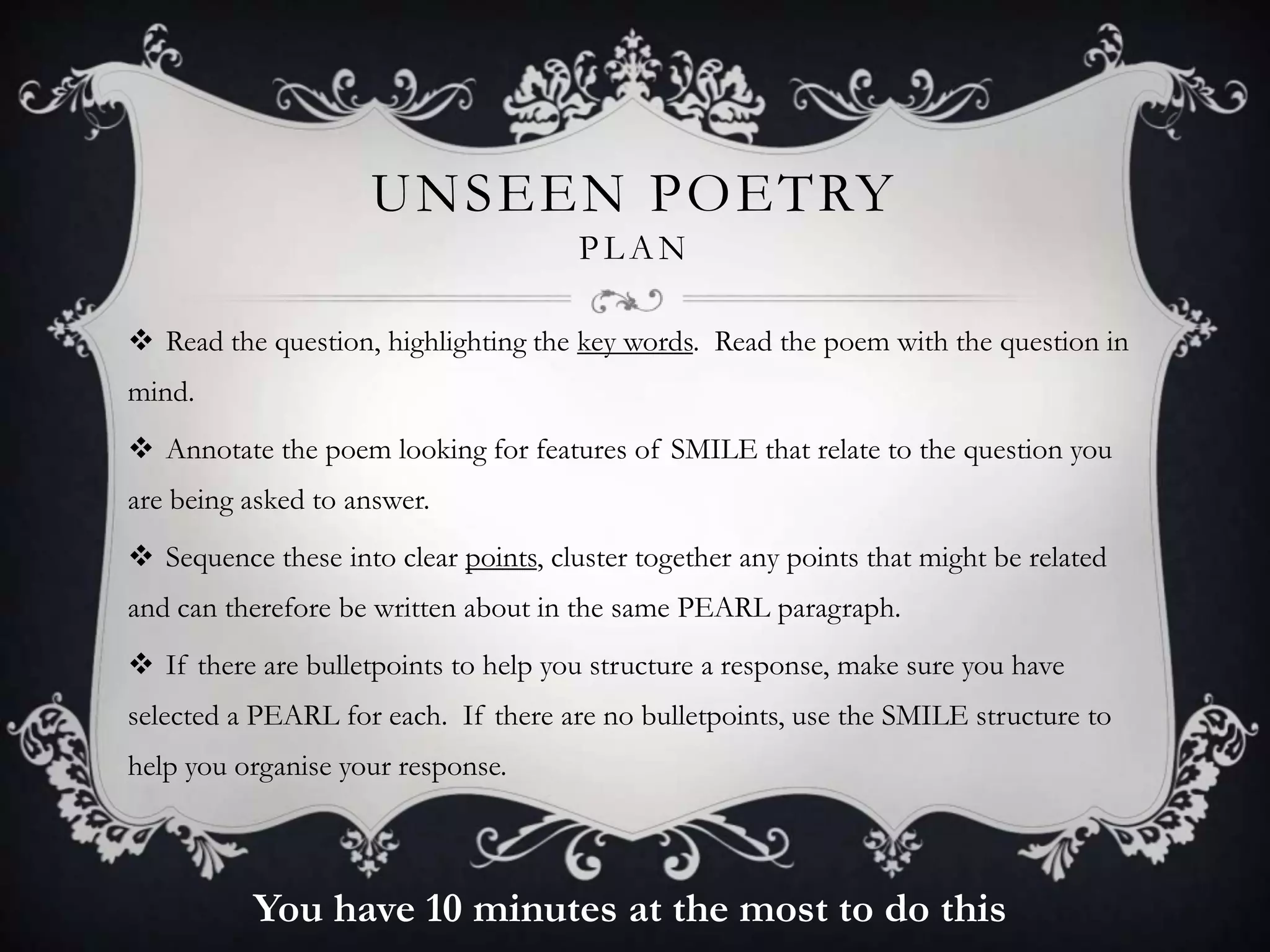 UNSEEN POETRY
                                       PLAN

 Read the question, highlighting the key words. Read the poem with the question in
mind.
 Annotate the poem looking for features of SMILE that relate to the question you
are being asked to answer.
 Sequence these into clear points, cluster together any points that might be related
and can therefore be written about in the same PEARL paragraph.
 If there are bulletpoints to help you structure a response, make sure you have
selected a PEARL for each. If there are no bulletpoints, use the SMILE structure to
help you organise your response.



          You have 10 minutes at the most to do this
 