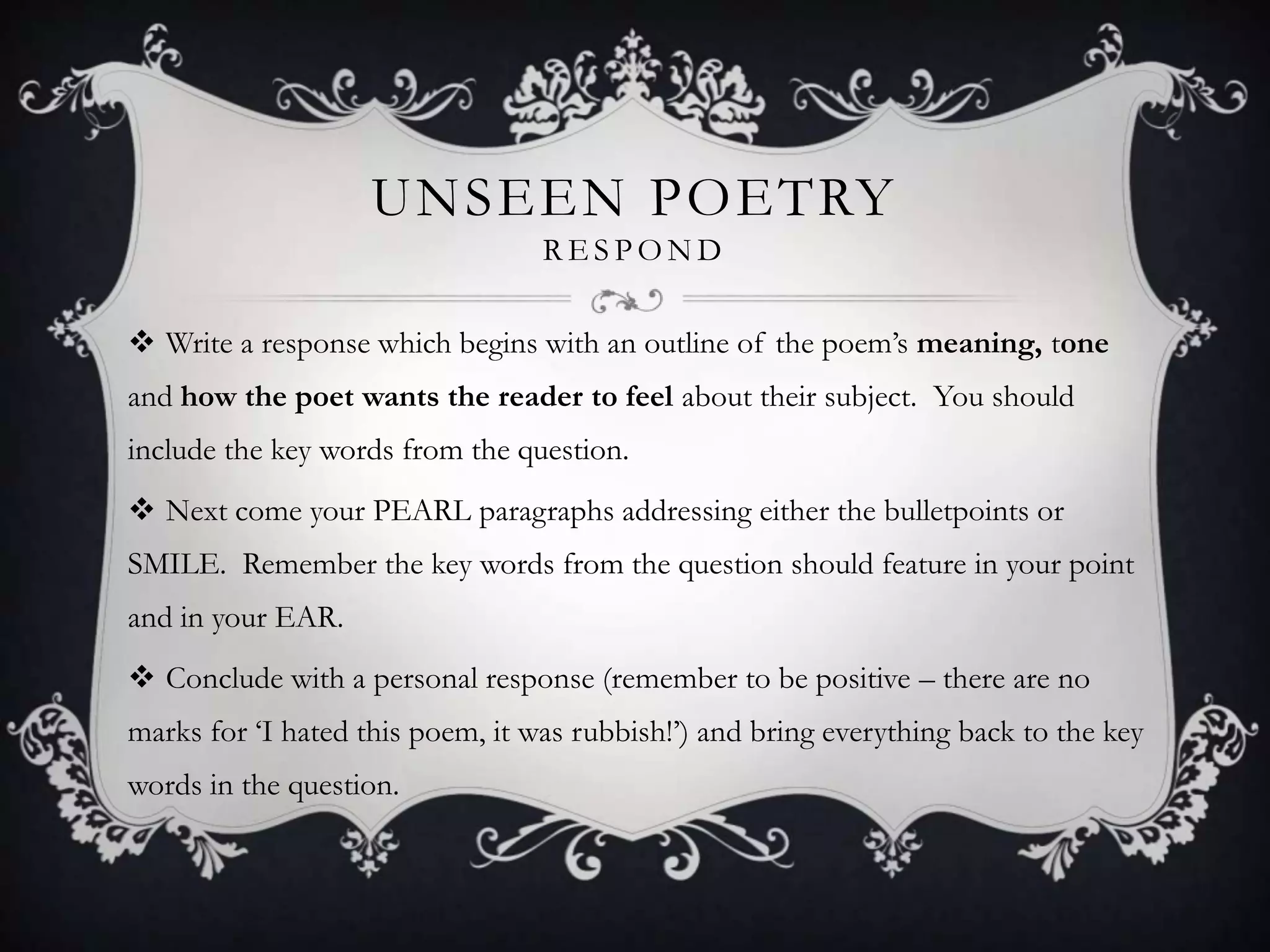 UNSEEN POETRY
                                  RESPOND

 Write a response which begins with an outline of the poem‟s meaning, tone
and how the poet wants the reader to feel about their subject. You should
include the key words from the question.
 Next come your PEARL paragraphs addressing either the bulletpoints or
SMILE. Remember the key words from the question should feature in your point
and in your EAR.
 Conclude with a personal response (remember to be positive – there are no
marks for „I hated this poem, it was rubbish!‟) and bring everything back to the key
words in the question.
 