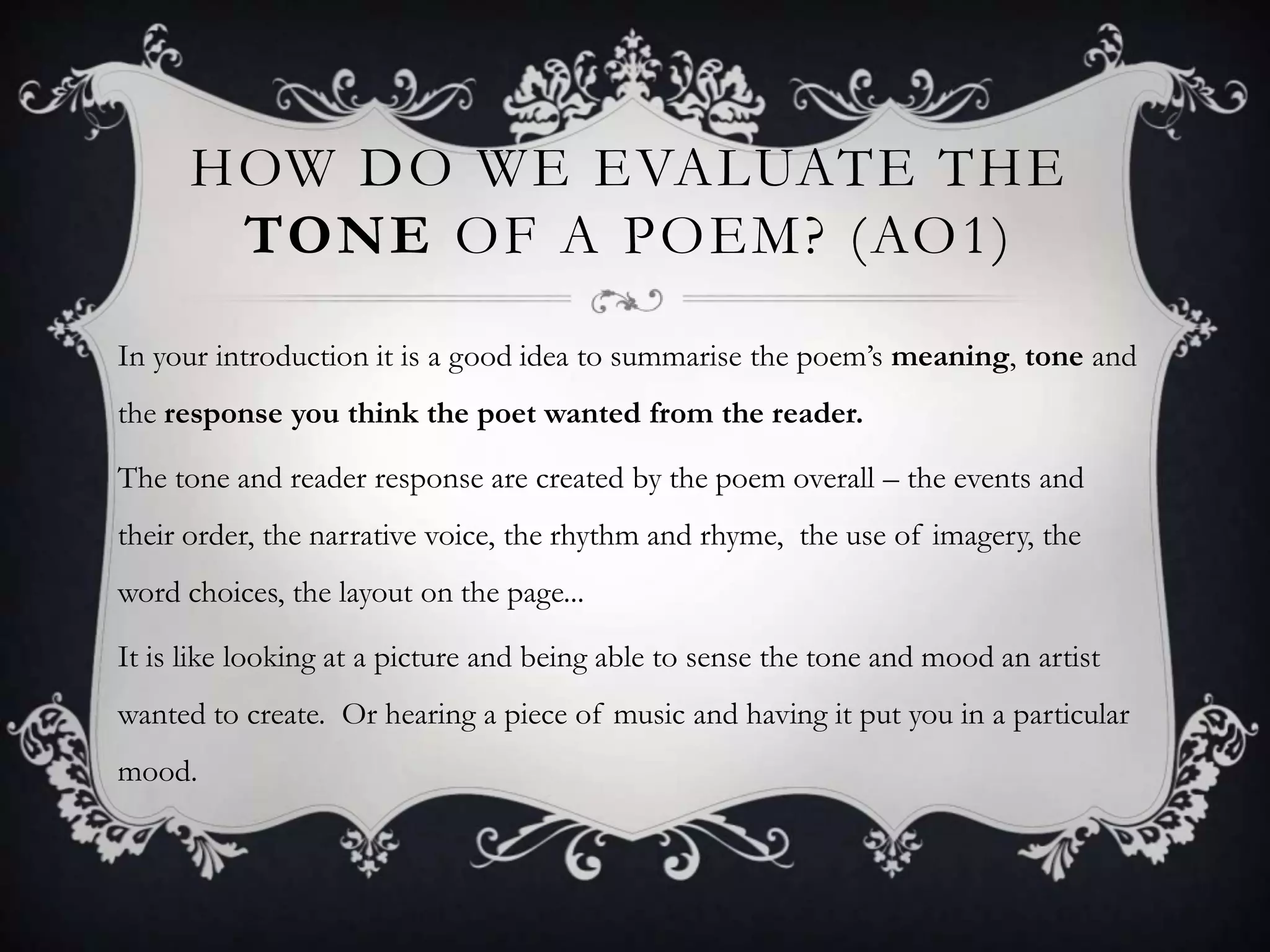 HOW DO WE EVALUATE THE
       TONE OF A POEM? (AO1)
In your introduction it is a good idea to summarise the poem‟s meaning, tone and
the response you think the poet wanted from the reader.

The tone and reader response are created by the poem overall – the events and
their order, the narrative voice, the rhythm and rhyme, the use of imagery, the
word choices, the layout on the page...

It is like looking at a picture and being able to sense the tone and mood an artist
wanted to create. Or hearing a piece of music and having it put you in a particular
mood.
 