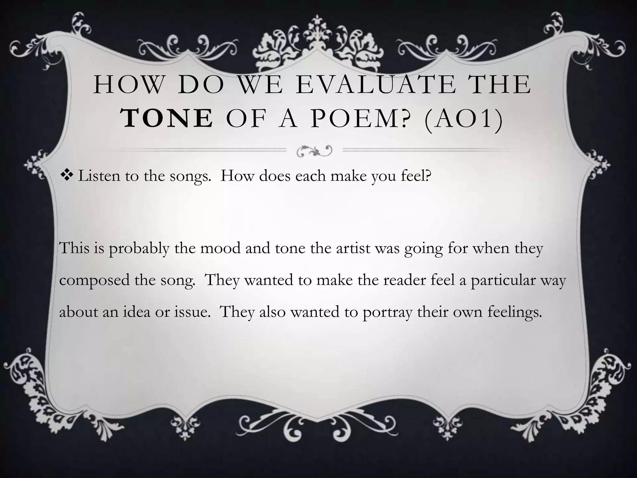HOW DO WE EVALUATE THE
     TONE OF A POEM? (AO1)
 Listen to the songs. How does each make you feel?



This is probably the mood and tone the artist was going for when they
composed the song. They wanted to make the reader feel a particular way
about an idea or issue. They also wanted to portray their own feelings.
 