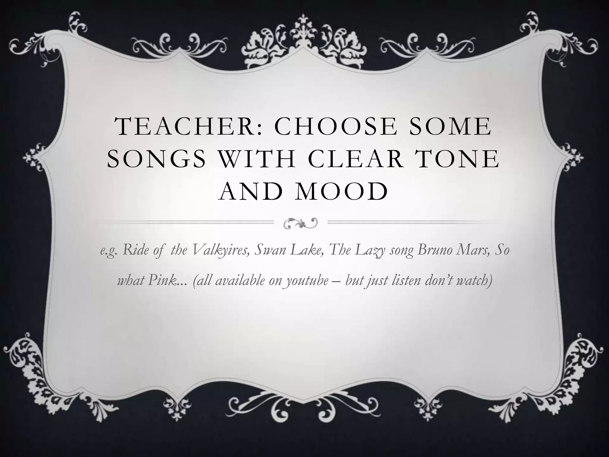 TEACHER: CHOOSE SOME
 SONGS WITH CLEAR TONE
       AND MOOD

e.g. Ride of the Valkyires, Swan Lake, The Lazy song Bruno Mars, So
  what Pink... (all available on youtube – but just listen don’t watch)
 