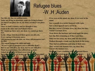 Refugee blues
-W .H .Auden
Say this city has ten million souls,
Some are living in mansions, some are living in holes:
Yet there's no place for us, my dear, yet there's no place
for us.
Once we had a country and we thought it fair,
Look in the atlas and you'll find it there:
We cannot go there now, my dear, we cannot go there
now.
In the village churchyard there grows an old yew,
Every spring it blossoms anew:
Old passports can't do that, my dear, old passports can't
do that.
The consul banged the table and said,
"If you've got no passport you're officially dead":
But we are still alive, my dear, but we are still alive.
Went to a committee; they offered me a chair;
Asked me politely to return next year:
But where shall we go to-day, my dear, but where shall
we go to-day?
Came to a public meeting; the speaker got up and said;
"If we let them in, they will steal our daily bread":
He was talking of you and me, my dear, he was talking of
you and me.
Thought I heard the thunder rumbling in the sky;
It was Hitler over Europe, saying, "They must die":
O we were in his mind, my dear, O we were in his
mind.
Saw a poodle in a jacket fastened with a pin,
Saw a door opened and a cat let in:
But they weren't German Jews, my dear, but they
weren't German Jews.
Went down the harbour and stood upon the quay,
Saw the fish swimming as if they were free:
Only ten feet away, my dear, only ten feet away.
Walked through a wood, saw the birds in the trees;
They had no politicians and sang at their ease:
They weren't the human race, my dear, they
weren't the human race.
Dreamed I saw a building with a thousand floors,
A thousand windows and a thousand doors:
Not one of them was ours, my dear, not one of
them was ours.
Stood on a great plain in the falling snow;
Ten thousand soldiers marched to and fro:
Looking for you and me, my dear, looking for you
and me.
 