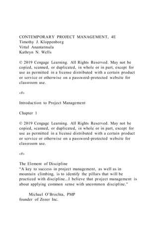 CONTEMPORARY PROJECT MANAGEMENT, 4E
Timothy J. Kloppenborg
Vittal Anantatmula
Kathryn N. Wells
© 2019 Cengage Learning. All Rights Reserved. May not be
copied, scanned, or duplicated, in whole or in part, except for
use as permitted in a license distributed with a certain product
or service or otherwise on a password-protected website for
classroom use.
‹#›
Introduction to Project Management
Chapter 1
© 2019 Cengage Learning. All Rights Reserved. May not be
copied, scanned, or duplicated, in whole or in part, except for
use as permitted in a license distributed with a certain product
or service or otherwise on a password-protected website for
classroom use.
‹#›
The Element of Discipline
“A key to success in project management, as well as in
mountain climbing, is to identify the pillars that will be
practiced with discipline...I believe that project management is
about applying common sense with uncommon discipline.”
Michael O’Brochta, PMP
founder of Zozer Inc.
 