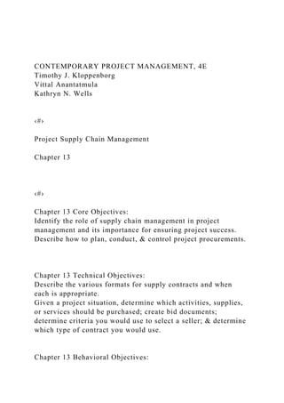 CONTEMPORARY PROJECT MANAGEMENT, 4E
Timothy J. Kloppenborg
Vittal Anantatmula
Kathryn N. Wells
‹#›
Project Supply Chain Management
Chapter 13
‹#›
Chapter 13 Core Objectives:
Identify the role of supply chain management in project
management and its importance for ensuring project success.
Describe how to plan, conduct, & control project procurements.
Chapter 13 Technical Objectives:
Describe the various formats for supply contracts and when
each is appropriate.
Given a project situation, determine which activities, supplies,
or services should be purchased; create bid documents;
determine criteria you would use to select a seller; & determine
which type of contract you would use.
Chapter 13 Behavioral Objectives:
 