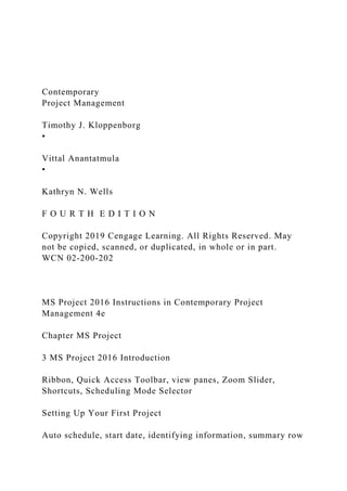 Contemporary
Project Management
Timothy J. Kloppenborg
•
Vittal Anantatmula
•
Kathryn N. Wells
F O U R T H E D I T I O N
Copyright 2019 Cengage Learning. All Rights Reserved. May
not be copied, scanned, or duplicated, in whole or in part.
WCN 02-200-202
MS Project 2016 Instructions in Contemporary Project
Management 4e
Chapter MS Project
3 MS Project 2016 Introduction
Ribbon, Quick Access Toolbar, view panes, Zoom Slider,
Shortcuts, Scheduling Mode Selector
Setting Up Your First Project
Auto schedule, start date, identifying information, summary row
 