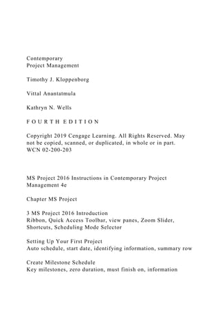 Contemporary
Project Management
Timothy J. Kloppenborg
Vittal Anantatmula
Kathryn N. Wells
F O U R T H E D I T I O N
Copyright 2019 Cengage Learning. All Rights Reserved. May
not be copied, scanned, or duplicated, in whole or in part.
WCN 02-200-203
MS Project 2016 Instructions in Contemporary Project
Management 4e
Chapter MS Project
3 MS Project 2016 Introduction
Ribbon, Quick Access Toolbar, view panes, Zoom Slider,
Shortcuts, Scheduling Mode Selector
Setting Up Your First Project
Auto schedule, start date, identifying information, summary row
Create Milestone Schedule
Key milestones, zero duration, must finish on, information
 