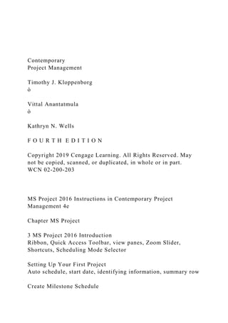 Contemporary
Project Management
Timothy J. Kloppenborg
ò
Vittal Anantatmula
ò
Kathryn N. Wells
F O U R T H E D I T I O N
Copyright 2019 Cengage Learning. All Rights Reserved. May
not be copied, scanned, or duplicated, in whole or in part.
WCN 02-200-203
MS Project 2016 Instructions in Contemporary Project
Management 4e
Chapter MS Project
3 MS Project 2016 Introduction
Ribbon, Quick Access Toolbar, view panes, Zoom Slider,
Shortcuts, Scheduling Mode Selector
Setting Up Your First Project
Auto schedule, start date, identifying information, summary row
Create Milestone Schedule
 