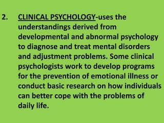 2. 	CLINICAL PSYCHOLOGY-uses the understandings derived from developmental and abnormal psychology to diagnose and treat mental disorders and adjustment problems. Some clinical psychologists work to develop programs for the prevention of emotional illness or conduct basic research on how individuals can better cope with the problems of daily life.