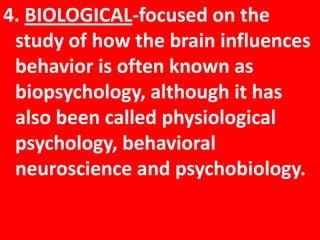 4. BIOLOGICAL-focused on the study of how the brain influences behavior is often known as biopsychology, although it has also been called physiological psychology, behavioral neuroscience and psychobiology.