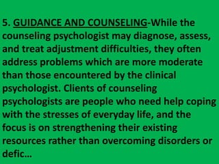 5. GUIDANCE AND COUNSELING-While the counseling psychologist may diagnose, assess, and treat adjustment difficulties, they often address problems which are more moderate than those encountered by the clinical psychologist. Clients of counseling psychologists are people who need help coping with the stresses of everyday life, and the focus is on strengthening their existing resources rather than overcoming disorders or defic…