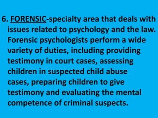 6. FORENSIC-specialty area that deals with issues related to psychology and the law. Forensic psychologists perform a wide variety of duties, including providing testimony in court cases, assessing children in suspected child abuse cases, preparing children to give testimony and evaluating the mental competence of criminal suspects. 