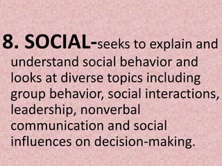 8. SOCIAL-seeks to explain and understand social behavior and looks at diverse topics including group behavior, social interactions, leadership, nonverbal communication and social influences on decision-making. 