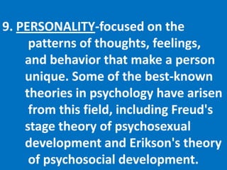 9. PERSONALITY-focused on the	 patterns of thoughts, feelings, 	and behavior that make a person 	unique. Some of the best-known 	theories in psychology have arisen	 from this field, including Freud's 	stage theory of psychosexual 	development and Erikson's theory	 of psychosocial development. 