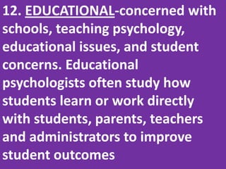 12. EDUCATIONAL-concerned with schools, teaching psychology, educational issues, and student concerns. Educational psychologists often study how students learn or work directly with students, parents, teachers and administrators to improve student outcomes