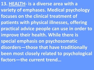 13. HEALTH- is a diverse area with a variety of emphases. Medical psychology focuses on the clinical treatment of patients with physical illnesses, offering practical advice people can use in order to improve their health. While there is special emphasis on psychosomatic disorders—those that have traditionally been most closely related to psychological factors—the current trend…