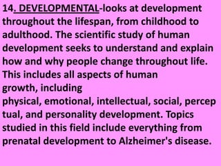 14. DEVELOPMENTAL-looks at development throughout the lifespan, from childhood to adulthood. The scientific study of human development seeks to understand and explain how and why people change throughout life. This includes all aspects of human growth, including physical, emotional, intellectual, social, perceptual, and personality development. Topics studied in this field include everything from prenatal development to Alzheimer's disease. 