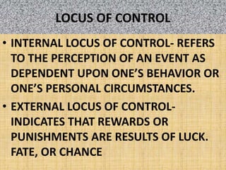 LOCUS OF CONTROLINTERNAL LOCUS OF CONTROL- REFERS TO THE PERCEPTION OF AN EVENT AS DEPENDENT UPON ONE’S BEHAVIOR OR ONE’S PERSONAL CIRCUMSTANCES.EXTERNAL LOCUS OF CONTROL- INDICATES THAT REWARDS OR PUNISHMENTS ARE RESULTS OF LUCK. FATE, OR CHANCE