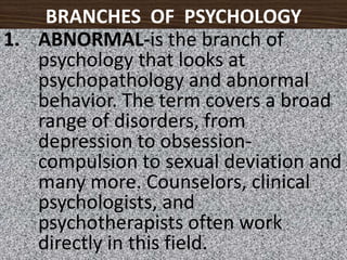 BRANCHES  OF  PSYCHOLOGYABNORMAL-is the branch of psychology that looks at psychopathology and abnormal behavior. The term covers a broad range of disorders, from depression to obsession-compulsion to sexual deviation and many more. Counselors, clinical psychologists, and psychotherapists often work directly in this field.