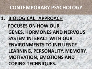 CONTEMPORARY PSYCHOLOGY BIOLOGICAL   APPROACH       FOCUSES ON HOW OUR GENES, HORMONES AND NERVOUS SYSTEM INTERACT WITH OUR ENVIRONMENTS TO INFLUENCE LEARNING, PERSONALITY, MEMORY, MOTIVATION, EMOTIONS AND COPING TECHNIQUES. 