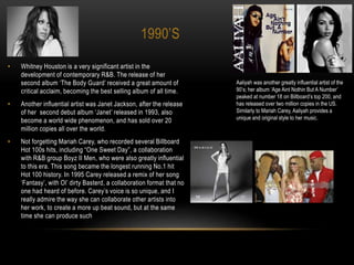 1990’S
• Whitney Houston is a very significant artist in the
development of contemporary R&B. The release of her
second album ‘The Body Guard’ received a great amount of
critical acclaim, becoming the best selling album of all time.
• Another influential artist was Janet Jackson, after the release
of her second debut album ‘Janet’ released in 1993, also
become a world wide phenomenon, and has sold over 20
million copies all over the world.
• Not forgetting Mariah Carey, who recorded several Billboard
Hot 100s hits, including “One Sweet Day”, a collaboration
with R&B group Boyz II Men, who were also greatly influential
to this era. This song became the longest running No.1 hit
Hot 100 history. In 1995 Carey released a remix of her song
‘Fantasy’, with Ol’ dirty Basterd, a collaboration format that no
one had heard of before. Carey’s voice is so unique, and I
really admire the way she can collaborate other artists into
her work, to create a more up beat sound, but at the same
time she can produce such
Aaliyah was another greatly influential artist of the
90’s; her album ‘Age Aint Nothin But A Number’
peaked at number 18 on Billboard’s top 200, and
has released over two million copies in the US.
Similarly to Mariah Carey, Aaliyah provides a
unique and original style to her music.
 