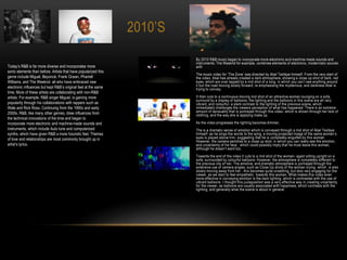 2010’S
By 2010 R&B music began to incorporate more electronic and machine-made sounds and
instruments; The Weeknd for example, combines elements of electronic, modernistic sounds
with
The music video for ‘The Zone’ was directed by Abel Tesfaye himself. From the very start of
the video, Abel has already created a dark atmosphere; showing a close up shot of dark, red
eyes, which are over lapped by a mid shot of a long; in which you can’t see anything around
it but the road moving slowly forward; re emphasising the mysterious, and darkness Abel is
trying to convey.
It then cuts to a continuous moving mid shot of an attractive woman lounging on a sofa,
surround by a display of balloons; the lighting and the balloons in this scene are all very
vibrant, and colourful- a stark contrast to the lighting of the previous scene, which
immediately challenges the viewers perception of what has happened. There is an extreme
amount of sensuality that is portrayed through this video- which is shown through her lack of
clothing, and the way she is applying make up.
As the video progresses the lighting becomes dimmer,
The is a dramatic sense of emotion which is conveyed through a mid shot of Abel Tesfaye
himself- as he sings the words to the song, a moving projected image of the same women’s
eyes is played above him- suggesting that he is completely engulfed by this woman.
However, the camera switches to a close up shot, in which you can really see the emotion,
and uncertainty of his face ; which could possibly imply that he must leave this woman,
although he doesn’t want too.
Towards the end of the video it cuts to a mid shot of the woman- again sitting upright on a
sofa, surrounded by colourful balloons. However, the atmosphere is completely different to
the previous clip of her. The emotive, and dramatic atmosphere is portrayed through the
extensive use of camera angles, such as Close Up shots of the woman crying, which is also
slowly moving away from her ; this becomes quite unsettling, but also very engaging for the
viewer, as we start to feel empathetic towards this woman. What makes this video even
more effective in conveying emotion is the dark lighting, which is contrasted with the use of
vibrant balloons. I thought this juxtaposition was a very effective way in creating uncertainty
for the viewer, as balloons are usually associated with happiness, which contrasts with the
lighting, and generally what the scene is about in general.
Today’s R&B is far more diverse and incorporates more
sonic elements than before. Artists that have popularized this
genre include Miguel, Beyoncé, Frank Ocean, Pharrell
Williams, and The Weeknd- all who have embraced new
electronic influences but kept R&B’s original feel at the same
time. More of these artists are collaborating with non-R&B
artists. For example, R&B singer Miguel, is gaining more
popularity through his collaborations with rappers such as
Wale and Rick Ross. Continuing from the 1990s and early
2000s, R&B, like many other genres, drew influences from
the technical innovations of the time and began to
incorporate more electronic and machine-made sounds and
instruments, which include Auto tune and computerized
synths, which have given R&B a more futuristic feel. Themes
of love and relationships are most commonly brought up in
artist’s lyrics.
 