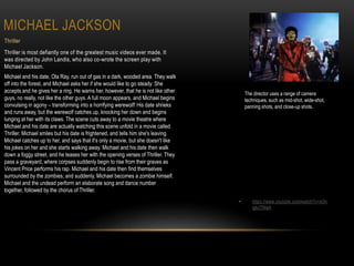 MICHAEL JACKSON
Thriller
Thriller is most defiantly one of the greatest music videos ever made. It
was directed by John Landis, who also co-wrote the screen play with
Michael Jackson.
Michael and his date, Ola Ray, run out of gas in a dark, wooded area. They walk
off into the forest, and Michael asks her if she would like to go steady. She
accepts and he gives her a ring. He warns her, however, that he is not like other
guys, no really, not like the other guys. A full moon appears, and Michael begins
convulsing in agony – transforming into a horrifying werewolf! His date shrieks
and runs away, but the werewolf catches up, knocking her down and begins
lunging at her with its claws. The scene cuts away to a movie theatre where
Michael and his date are actually watching this scene unfold in a movie called
Thriller. Michael smiles but his date is frightened, and tells him she's leaving.
Michael catches up to her, and says that it's only a movie, but she doesn't like
his jokes on her and she starts walking away. Michael and his date then walk
down a foggy street, and he teases her with the opening verses of Thriller. They
pass a graveyard, where corpses suddenly begin to rise from their graves as
Vincent Price performs his rap. Michael and his date then find themselves
surrounded by the zombies, and suddenly, Michael becomes a zombie himself.
Michael and the undead perform an elaborate song and dance number
together, followed by the chorus of Thriller.
• https://www.youtube.com/watch?v=sOn
qjkJTMaA
The director uses a range of camera
techniques, such as mid-shot, wide-shot,
panning shots, and close-up shots.
 