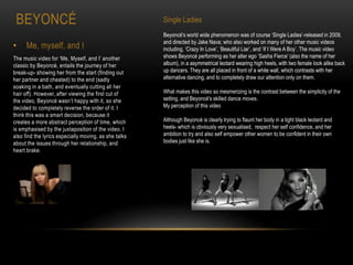 BEYONCÉ
• Me, myself, and I
The music video for ‘Me, Myself, and I’ another
classic by Beyoncé, entails the journey of her
break-up- showing her from the start (finding out
her partner and cheated) to the end (sadly
soaking in a bath, and eventually cutting all her
hair off). However, after viewing the first cut of
the video, Beyoncé wasn’t happy with it, so she
decided to completely reverse the order of it. I
think this was a smart decision, because it
creates a more abstract perception of time, which
is emphasised by the juxtaposition of the video. I
also find the lyrics especially moving, as she talks
about the issues through her relationship, and
heart brake.
Single Ladies
Beyoncé's world wide phenomenon was of course ‘Single Ladies’-released in 2009,
and directed by Jake Nava; who also worked on many of her other music videos
including, ‘Crazy In Love’, ‘Beautiful Liar’, and ‘If I Were A Boy’. The music video
shows Beyoncé performing as her alter ego ‘Sasha Fierce’ (also the name of her
album), in a asymmetrical leotard wearing high heels, with two female look alike back
up dancers. They are all placed in front of a white wall, which contrasts with her
alternative dancing, and to completely draw our attention only on them.
What makes this video so mesmerizing is the contrast between the simplicity of the
setting, and Beyoncé's skilled dance moves.
My perception of this video
Although Beyoncé is clearly trying to flaunt her body in a tight black leotard and
heels- which is obviously very sexualised, respect her self confidence, and her
ambition to try and also self empower other women to be confident in their own
bodies just like she is.
 
