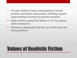Values of Realistic Fiction
1. Provides children a better understanding of human
problems and human relationships, including a greater
understanding of themselves and their potential
2. Helps children expand their points of view by gaining
others’ perspective
3. Reassures young people that they are not the only ones
facing problems
 