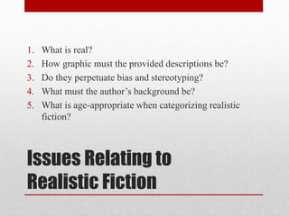 Issues Relating to
Realistic Fiction
1. What is real?
2. How graphic must the provided descriptions be?
3. Do they perpetuate bias and stereotyping?
4. What must the author’s background be?
5. What is age-appropriate when categorizing realistic
fiction?
 