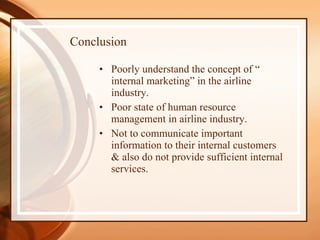 Conclusion Poorly understand the concept of “ internal marketing” in the airline industry. Poor state of human resource management in airline industry. Not to communicate important information to their internal customers & also do not provide sufficient internal services. 