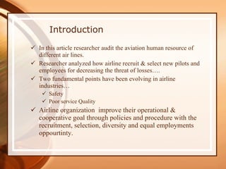 Introduction In this article researcher audit the aviation human resource of different air lines. Researcher analyzed how airline recruit & select new pilots and employees for decreasing the threat of losses…. Two fundamental points have been evolving in airline industries… Safety Poor service Quality  Airline organization  improve their operational & cooperative goal through policies and procedure with the recruitment, selection, diversity and equal employments oppourtinty. 