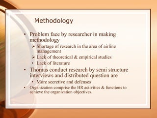 Methodology Problem face by researcher in making methodology Shortage of research in the area of airline management Lack of theoretical & empirical studies Lack of literature  Thomas conduct research by semi structure interviews and distributed question are  More secretive and defenses Organization comprise the HR activities & functions to achieve the organization objectives. 