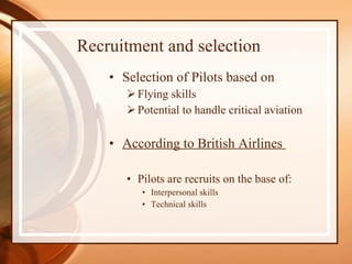 Recruitment and selection Selection of Pilots based on Flying skills Potential to handle critical aviation According to British Airlines  Pilots are recruits on the base of: Interpersonal skills  Technical skills  