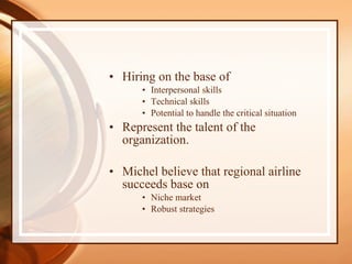 Hiring on the base of Interpersonal skills Technical skills Potential to handle the critical situation Represent the talent of the organization. Michel believe that regional airline succeeds base on Niche market Robust strategies 