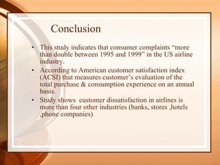 Conclusion This study indicates that consumer complaints “more than double between 1995 and 1999” in the US airline industry. According to American customer satisfaction index (ACSI) that measures customer’s evaluation of the total purchase & consumption experience on an annual basis. Study shows  customer dissatisfaction in airlines is more than four other industries (banks, stores ,hotels ,phone companies) 