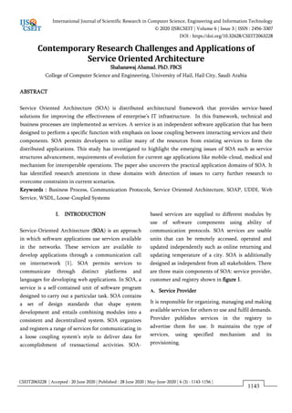 CSEIT2063228 | Accepted : 20 June 2020 | Published : 28 June 2020 | May-June-2020 [ 6 (3) : 1143-1156 ]
International Journal of Scientific Research in Computer Science, Engineering and Information Technology
© 2020 IJSRCSEIT | Volume 6 | Issue 3 | ISSN : 2456-3307
DOI : https://doi.org/10.32628/CSEIT2063228
1143
Contemporary Research Challenges and Applications of
Service Oriented Architecture
Shahanawaj Ahamad, PhD, FBCS
College of Computer Science and Engineering, University of Hail, Hail City, Saudi Arabia
ABSTRACT
Service Oriented Architecture (SOA) is distributed architectural framework that provides service-based
solutions for improving the effectiveness of enterprise’s IT infrastructure. In this framework, technical and
business processes are implemented as services. A service is an independent software application that has been
designed to perform a specific function with emphasis on loose coupling between interacting services and their
components. SOA permits developers to utilize many of the resources from existing services to form the
distributed applications. This study has investigated to highlight the emerging issues of SOA such as service
structures advancement, requirements of evolution for current age applications like mobile-cloud, medical and
mechanism for interoperable operations. The paper also uncovers the practical application domains of SOA. It
has identified research attentions in these domains with detection of issues to carry further research to
overcome constraints in current scenarios.
Keywords : Business Process, Communication Protocols, Service Oriented Architecture, SOAP, UDDI, Web
Service, WSDL, Loose-Coupled Systems
I. INTRODUCTION
Service-Oriented Architecture (SOA) is an approach
in which software applications use services available
in the networks. These services are available to
develop applications through a communication call
on internetwork [1]. SOA permits services to
communicate through distinct platforms and
languages for developing web applications. In SOA, a
service is a self-contained unit of software program
designed to carry out a particular task. SOA contains
a set of design standards that shape system
development and entails combining modules into a
consistent and decentralized system. SOA organizes
and registers a range of services for communicating in
a loose coupling system’s style to deliver data for
accomplishment of transactional activities. SOA-
based services are supplied to different modules by
use of software components using ability of
communication protocols. SOA services are usable
units that can be remotely accessed, operated and
updated independently such as online returning and
updating temperature of a city. SOA is additionally
designed as independent from all stakeholders. There
are three main components of SOA: service provider,
customer and registry shown in figure 1.
A. Service Provider
It is responsible for organizing, managing and making
available services for others to use and fulfil demands.
Provider publishes services in the registry to
advertise them for use. It maintains the type of
services, using specified mechanism and its
provisioning.
 