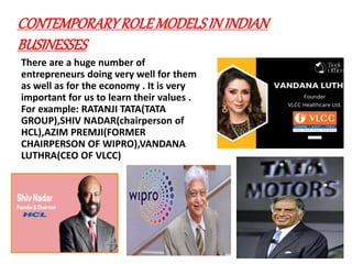 CONTEMPORARYROLEMODELSININDIAN
BUSINESSES
There are a huge number of
entrepreneurs doing very well for them
as well as for the economy . It is very
important for us to learn their values .
For example: RATANJI TATA(TATA
GROUP),SHIV NADAR(chairperson of
HCL),AZIM PREMJI(FORMER
CHAIRPERSON OF WIPRO),VANDANA
LUTHRA(CEO OF VLCC)
 