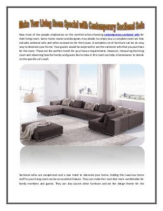 Now most of the people emphasizes on the comfort when choosing contemporary sectional sofa for
their living room. Some home owner and designers may decide to simply buy a complete room set that
includes sectional sofa and other accessories for the house. A complete set of furniture can be an easy
way to decorate your home. Your guests would be surprised to see the sectional sofa that you purchase
for the room. These are the perfect match for your house requirements. However, measuring the living
room and observing how the family and guests like to relax in the room can help a homeowner to decide
on the specifics of couch.
Sectional sofas are exceptional and a new trend to decorate your home. Adding this luxurious home
stuff to your living room can be an excellent feature. They can make the room feel more comfortable for
family members and guests. They can also accent other furniture and set the design theme for the
 