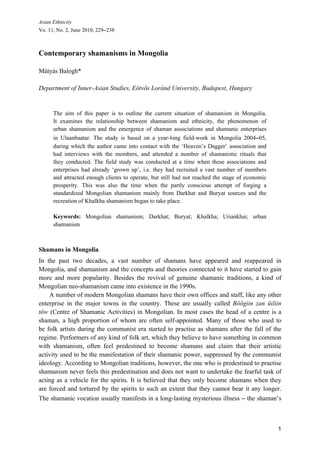 Asian Ethnicity
Vo. 11, No. 2, June 2010, 229‒238



Contemporary shamanisms in Mongolia

Mátyás Balogh*

Department of Inner-Asian Studies, Eötvös Loránd University, Budapest, Hungary


      The aim of this paper is to outline the current situation of shamanism in Mongolia.
      It examines the relationship between shamanism and ethnicity, the phenomenon of
      urban shamanism and the emergence of shaman associations and shamanic enterprises
      in Ulaanbaatar. The study is based on a year-long field-work in Mongolia 2004‒05,
      during which the author came into contact with the ‘Heaven’s Dagger’ association and
      had interviews with the members, and attended a number of shamanistic rituals that
      they conducted. The field study was conducted at a time when these associations and
      enterprises had already ‘grown up’, i.e. they had recruited a vast number of members
      and attracted enough clients to operate, but still had not reached the stage of economic
      prosperity. This was also the time when the partly conscious attempt of forging a
      standardized Mongolian shamanism mainly from Darkhat and Buryat sources and the
      recreation of Khalkha shamanism began to take place.

      Keywords: Mongolian shamanism; Darkhat; Buryat; Khalkha; Uriankhai; urban
      shamanism



Shamans in Mongolia
In the past two decades, a vast number of shamans have appeared and reappeared in
Mongolia, and shamanism and the concepts and theories connected to it have started to gain
more and more popularity. Besides the revival of genuine shamanic traditions, a kind of
Mongolian neo-shamanism came into existence in the 1990s.
    A number of modern Mongolian shamans have their own offices and staff, like any other
enterprise in the major towns in the country. These are usually called Böögiin zan üiliin
töw (Centre of Shamanic Activities) in Mongolian. In most cases the head of a centre is a
shaman, a high proportion of whom are often self-appointed. Many of those who used to
be folk artists during the communist era started to practise as shamans after the fall of the
regime. Performers of any kind of folk art, which they believe to have something in common
with shamanism, often feel predestined to become shamans and claim that their artistic
activity used to be the manifestation of their shamanic power, suppressed by the communist
ideology. According to Mongolian traditions, however, the one who is predestined to practise
shamanism never feels this predestination and does not want to undertake the fearful task of
acting as a vehicle for the spirits. It is believed that they only become shamans when they
are forced and tortured by the spirits to such an extent that they cannot bear it any longer.
The shamanic vocation usually manifests in a long-lasting mysterious illness ‒ the shaman’s



                                                                                                 1
 