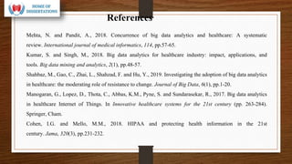 References
Mehta, N. and Pandit, A., 2018. Concurrence of big data analytics and healthcare: A systematic
review. International journal of medical informatics, 114, pp.57-65.
Kumar, S. and Singh, M., 2018. Big data analytics for healthcare industry: impact, applications, and
tools. Big data mining and analytics, 2(1), pp.48-57.
Shahbaz, M., Gao, C., Zhai, L., Shahzad, F. and Hu, Y., 2019. Investigating the adoption of big data analytics
in healthcare: the moderating role of resistance to change. Journal of Big Data, 6(1), pp.1-20.
Manogaran, G., Lopez, D., Thota, C., Abbas, K.M., Pyne, S. and Sundarasekar, R., 2017. Big data analytics
in healthcare Internet of Things. In Innovative healthcare systems for the 21st century (pp. 263-284).
Springer, Cham.
Cohen, I.G. and Mello, M.M., 2018. HIPAA and protecting health information in the 21st
century. Jama, 320(3), pp.231-232.
 