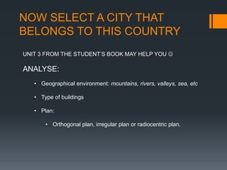 NOW SELECT A CITY THAT
BELONGS TO THIS COUNTRY
UNIT 3 FROM THE STUDENT’S BOOK MAY HELP YOU 
ANALYSE:
• Geographical environment: mountains, rivers, valleys, sea, etc
• Type of buildings
• Plan:
• Orthogonal plan, irregular plan or radiocentric plan.
 