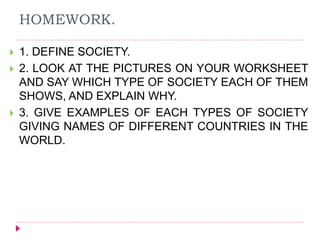 HOMEWORK.
 1. DEFINE SOCIETY.
 2. LOOK AT THE PICTURES ON YOUR WORKSHEET
AND SAY WHICH TYPE OF SOCIETY EACH OF THEM
SHOWS, AND EXPLAIN WHY.
 3. GIVE EXAMPLES OF EACH TYPES OF SOCIETY
GIVING NAMES OF DIFFERENT COUNTRIES IN THE
WORLD.
 