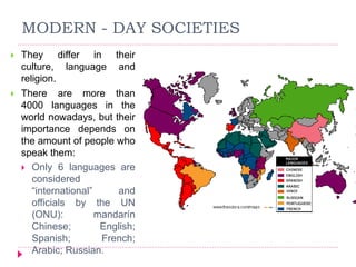 MODERN - DAY SOCIETIES
 They differ in their
culture, language and
religion.
 There are more than
4000 languages in the
world nowadays, but their
importance depends on
the amount of people who
speak them:
 Only 6 languages are
considered
“international” and
officials by the UN
(ONU): mandarín
Chinese; English;
Spanish; French;
Arabic; Russian.
 