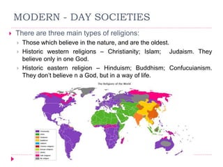 MODERN - DAY SOCIETIES
 There are three main types of religions:
 Those which believe in the nature, and are the oldest.
 Historic western religions – Christianity; Islam; Judaism. They
believe only in one God.
 Historic eastern religion – Hinduism; Buddhism; Confucuianism.
They don’t believe n a God, but in a way of life.
 
