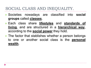 SOCIAL CLASS AND INEQUALITY.
 Societies nowadays are classified into social
groups called classes.
 Each class share lifestyles and standards of
living, and are structured in a hierarchical way,
according to the social power they hold.
 The factor that stablishes whether a person belongs
to one or another social class is the personal
wealth.
 