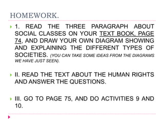 HOMEWORK.
 1. READ THE THREE PARAGRAPH ABOUT
SOCIAL CLASSES ON YOUR TEXT BOOK, PAGE
74, AND DRAW YOUR OWN DIAGRAM SHOWING
AND EXPLAINING THE DIFFERENT TYPES OF
SOCIETIES. (YOU CAN TAKE SOME IDEAS FROM THE DIAGRAMS
WE HAVE JUST SEEN).
 II. READ THE TEXT ABOUT THE HUMAN RIGHTS
AND ANSWER THE QUESTIONS.
 III. GO TO PAGE 75, AND DO ACTIVITIES 9 AND
10.
 