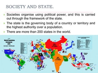 SOCIETY AND STATE.
 Societies organise using political power, and this is carried
out through the framework of the state.
 The state is the governing body of a country or territory and
the highest authority over a population.
 There are more than 200 states in the world.
 